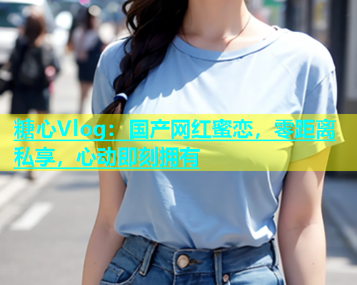 糖心Vlog：国产网红蜜恋，零距离私享，心动即刻拥有