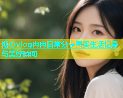 糖心vlog冉冉日常分享真实生活记录与美好瞬间