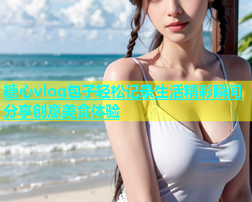 糖心vlog包子轻松记录生活精彩瞬间分享创意美食体验