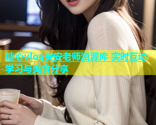 糖心vlog安安老师资源库 实时互动学习与美食分享