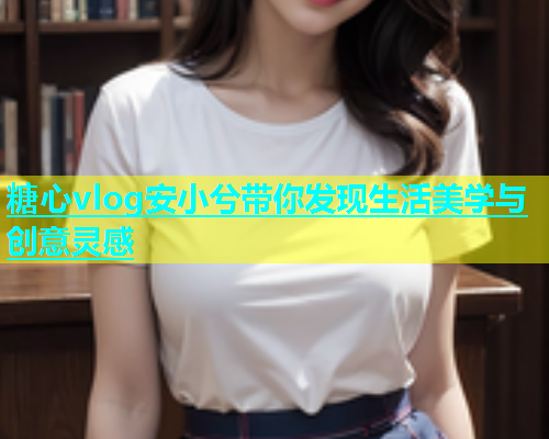 糖心vlog安小兮带你发现生活美学与创意灵感