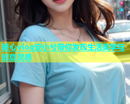 糖心vlog安小兮带你发现生活美学与创意灵感