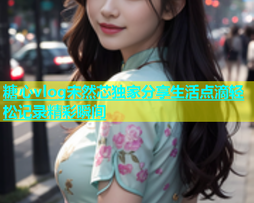糖心vlog宋然芯独家分享生活点滴轻松记录精彩瞬间
