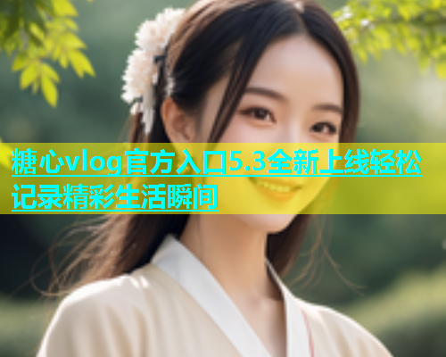 糖心vlog官方入口5.3全新上线轻松记录精彩生活瞬间