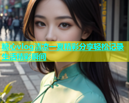 糖心vlog清凉一夏精彩分享轻松记录生活精彩瞬间