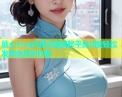 糖心vlog演员大全揭秘平台功能轻松发现优质创作者
