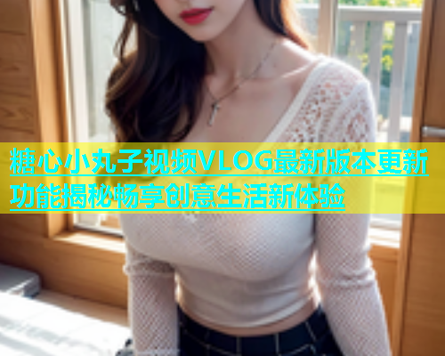 糖心小丸子视频VLOG最新版本更新功能揭秘畅享创意生活新体验