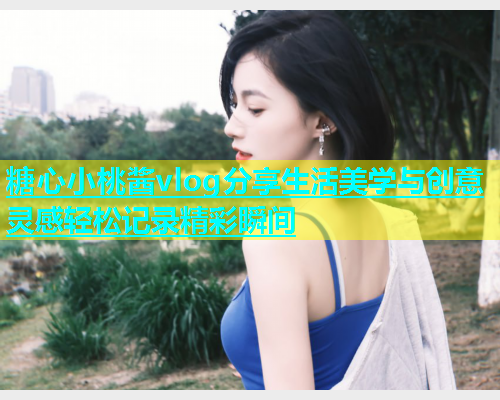 糖心小桃酱vlog分享生活美学与创意灵感轻松记录精彩瞬间